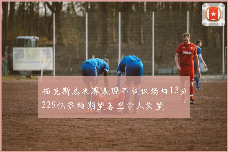 福克斯总决赛表现不佳仅场均13分229亿签约期望落空令人失望