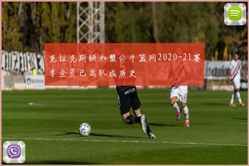 克拉克斯顿加盟公牛篮网2020-21赛季全员已离队成历史
