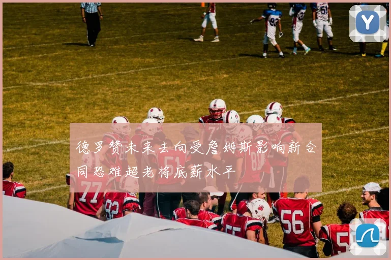 德罗赞未来去向受詹姆斯影响新合同恐难超老将底薪水平