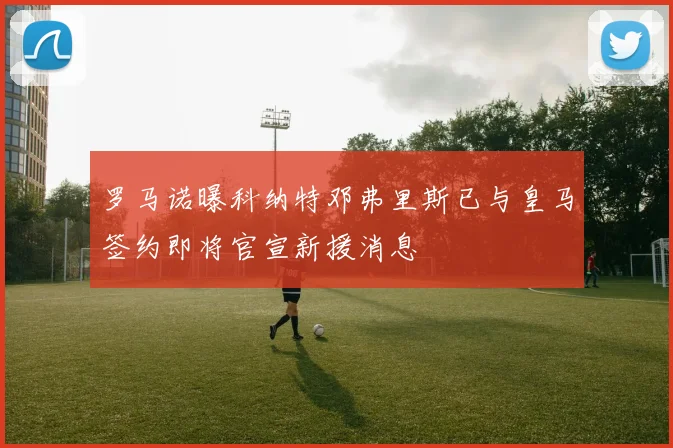 罗马诺曝科纳特邓弗里斯已与皇马签约即将官宣新援消息