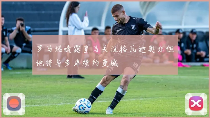 罗马诺透露皇马关注格瓦迪奥尔但他将与多库续约曼城