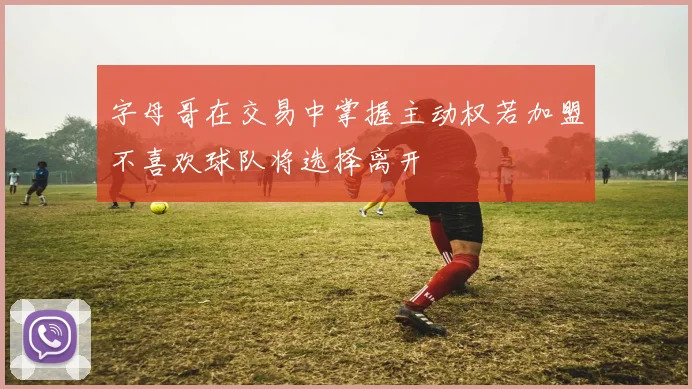 字母哥在交易中掌握主动权若加盟不喜欢球队将选择离开