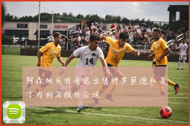 阿森纳或将考虑出售特罗萨德和马丁内利若报价合适