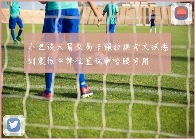 小里谈火箭交易卡佩拉换考文顿感到震惊中锋位置仅剩哈腾可用