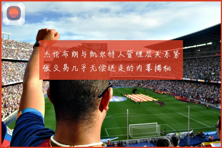 杰伦布朗与凯尔特人管理层关系紧张交易几乎无偿送走的内幕揭秘