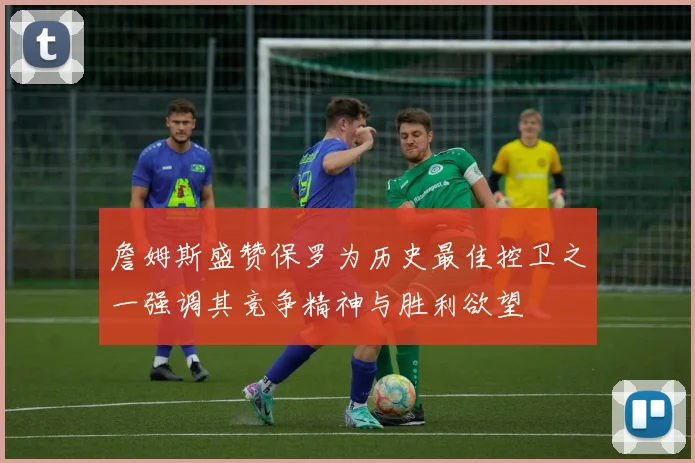 詹姆斯盛赞保罗为历史最佳控卫之一强调其竞争精神与胜利欲望