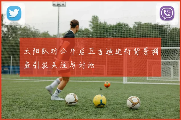太阳队对公牛后卫吉迪进行背景调查引发关注与讨论