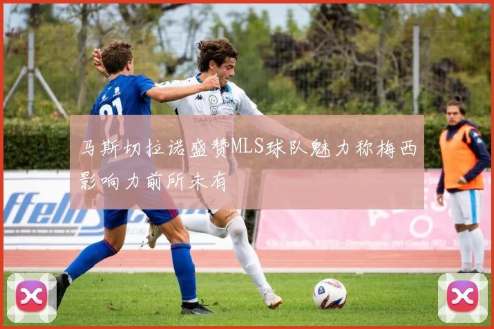 马斯切拉诺盛赞MLS球队魅力称梅西影响力前所未有