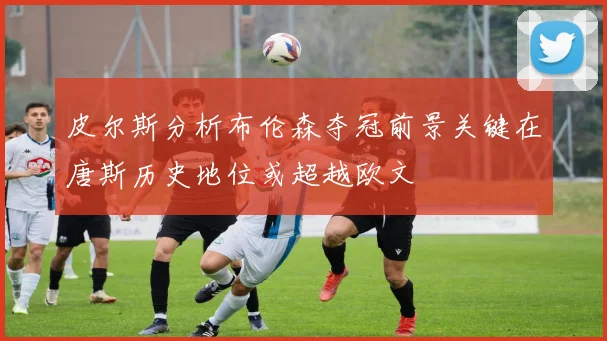 皮尔斯分析布伦森夺冠前景关键在唐斯历史地位或超越欧文