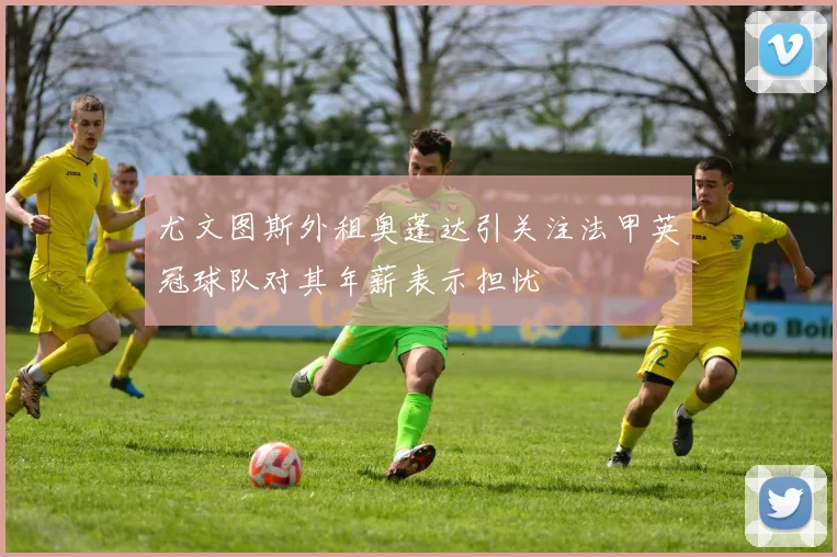 尤文图斯外租奥蓬达引关注法甲英冠球队对其年薪表示担忧