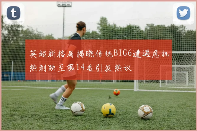 英超新格局揭晓传统BIG6遭遇危机热刺跌至第14名引发热议